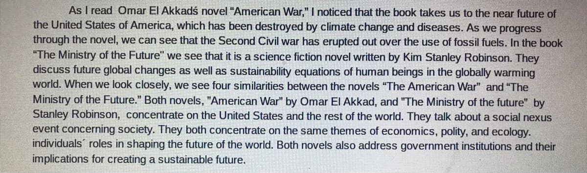 As I read Omar El Akkadś novel "American War," I noticed that the book takes us to the near future of
the United States of America, which has been destroyed by climate change and diseases. As we progress
through the novel, we can see that the Second Civil war has erupted out over the use of fossil fuels. In the book
"The Ministry of the Future" we see that it is a science fiction novel written by Kim Stanley Robinson. They
discuss future global changes as well as sustainability equations of human beings in the globally warming
world. When we look closely, we see four similarities between the novels "The American War" and "The
Ministry of the Future." Both novels, "American War" by Omar El Akkad, and "The Ministry of the future" by
Stanley Robinson, concentrate on the United States and the rest of the world. They talk about a social nexus
event concerning society. They both concentrate on the same themes of economics, polity, and ecology.
individuals roles in shaping the future of the world. Both novels also address government institutions and their
implications for creating a sustainable future.
