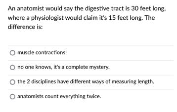 An anatomist would say the digestive tract is 30 feet long,
where a physiologist would claim it's 15 feet long. The
difference is:
muscle contractions!
O no one knows, it's a complete mystery.
the 2 disciplines have different ways of measuring length.
anatomists count everything twice.
