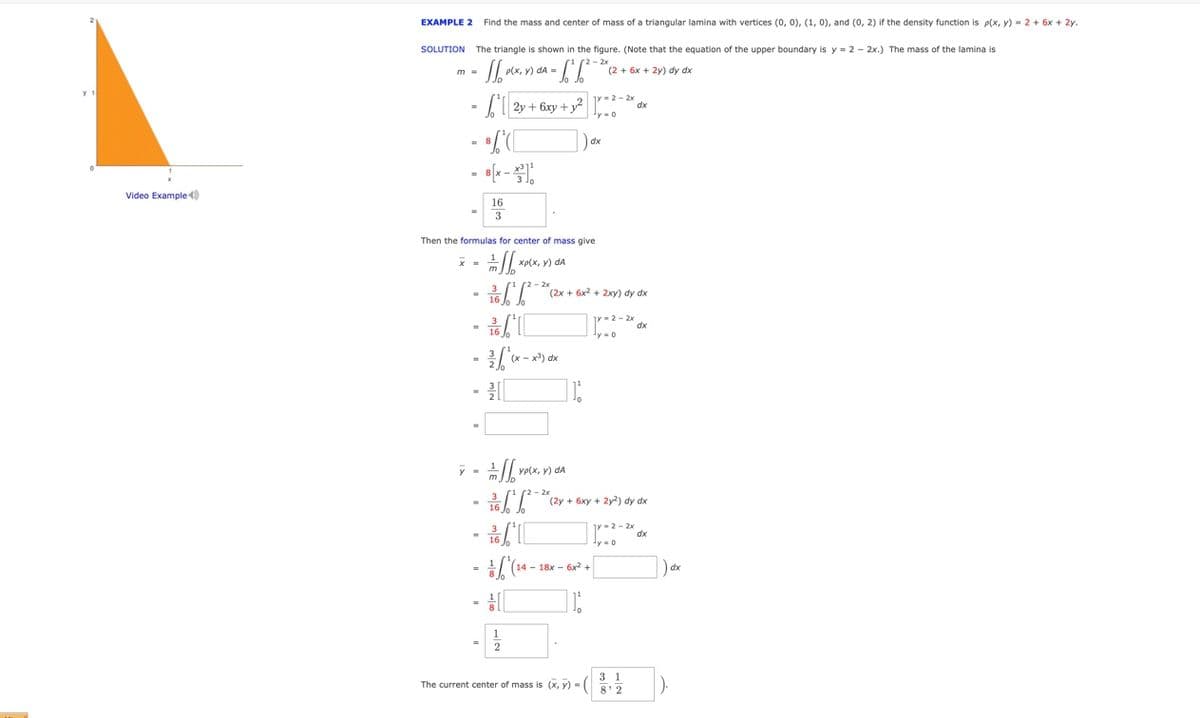 EXAMPLE 2 Find the mass and center of mass of a triangular lamina with vertices (0, 0), (1, 0), and (0, 2) if the density function is p(x, y) = 2 + 6x + 2y.
SOLUTION The triangle is shown in the figure. (Note that the equation of the upper boundary is y = 2 - 2x.) The mass of the lamina is
(2 + 6x + 2y) dy dx
m =
2y + 6xy + y ..
dx
dx
Video Example )
16
Then the formulas for center of mass give
хр(x, у) dA
(2x + 6x2 + 2xy) dy dx
-2 - 2x
dx
ye(x, y) dA
r2 - 2x
(2y + 6xy + 2y2) dy dx
r-2-2x
dx
y =0
14 - 18x - 6x +
dx
3 1
The current center of mass is (x, y) - 82
).
