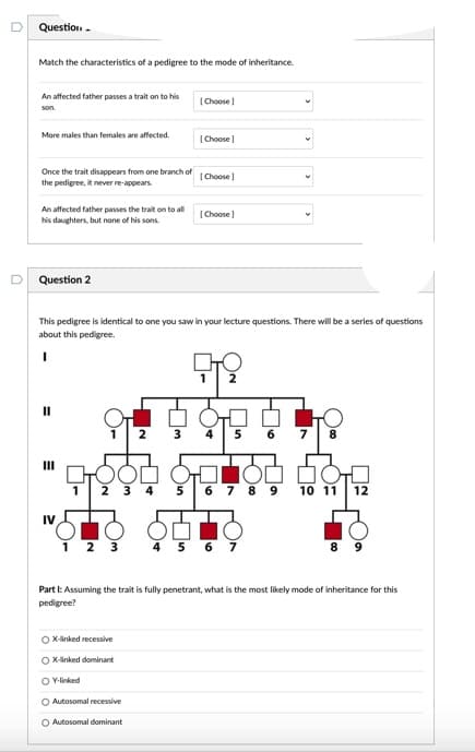 Question -
Match the characteristics of a pedigree to the mode of inheritance.
An affected father passes a trait on to his
|Choose )
son.
More males than females are affected.
(Choose
Once the trait disappears from one branch of
the pedigree, it never re-appears.
|Choose
An affected father passes the trait on to all
his daughters, but none of his sons.
(Choose
Question 2
This pedigree is identical to one you saw in your lecture questions. There will be a series of questions
about this pedigree.
2
I3D
2
4
5
6.
7
8
II
1
2 3 4
5
6 7 8 9
10 11
12
IV
1 2 3
4 5
6 7
8 9
Part I: Assuming the trait is fully penetrant, what is the most likely mode of inheritance for this
pedigree?
O x-linked recessive
O x-linked dominant
O Ylinked
O Autosomal recessive
O Autosomal dominant
