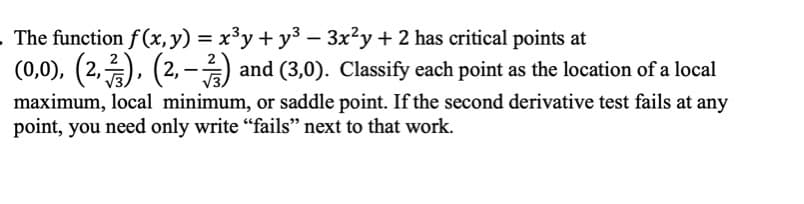 The function f (x, y) = x³y + y³ – 3x²y + 2 has critical points at
(0,0), (2,2), (2, -) and (3,0). Classify each point as the location of a local
%3D
maximum, local minimum, or saddle point. If the second derivative test fails at any
point, you need only write “fails" next to that work.
