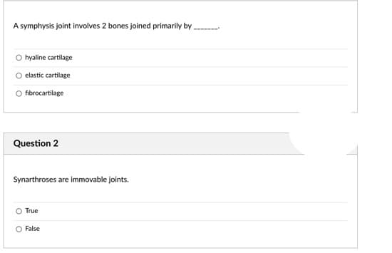 A symphysis joint involves 2 bones joined primarily by
hyaline cartilage
elastic cartilage
fibrocartilage
Question 2
Synarthroses are immovable joints.
True
O False
