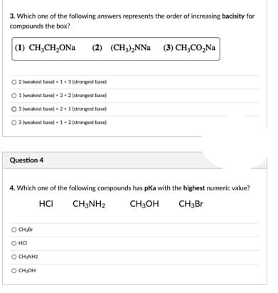 3. Which one of the following answers represents the order of increasing bacisity for
compounds the box?
(1) CH;CH,ONa
(2) (CH)NNa (3) сH,СО,Na
O 2 weakest base) <1« 3 (strongest base)
O 1 weakest base) «3+2 (strongest base)
O 3 (weakest basel « 21 (strongest base)
O 3 weakest base) < 1< 2 strongest base)
Question 4
4. Which one of the following compounds has pka with the highest numeric value?
HCI
CH3NH2
CH3OH
CH3Br
CHllr
HCI
O CHNH2
O CHJOH
