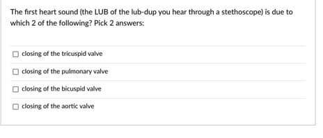 The first heart sound (the LUB of the lub-dup you hear through a stethoscope) is due to
which 2 of the following? Pick 2 answers:
closing of the tricuspid valve
closing of the pulmonary valve
closing of the bicuspid valve
O closing of the aortic valve
