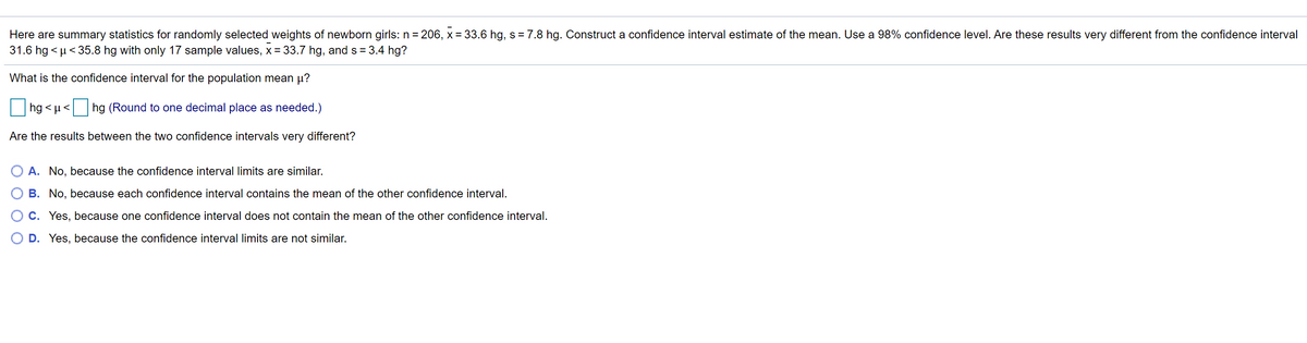 Here are summary statistics for randomly selected weights of newborn girls: n = 206, x = 33.6 hg, s = 7.8 hg. Construct a confidence interval estimate of the mean. Use a 98% confidence level. Are these results very different from the confidence interval
31.6 hg < µ< 35.8 hg with only 17 sample values, x= 33.7 hg, and s = 3.4 hg?
What is the confidence interval for the population mean µ?
hg < µ <
hg (Round to one decimal place as needed.)
Are the results between the two confidence intervals very different?
O A. No, because the confidence interval limits are similar.
B. No, because each confidence interval contains the mean of the other confidence interval.
C. Yes, because one confidence interval does not contain the mean of the other confidence interval.
D. Yes, because the confidence interval limits are not similar.
