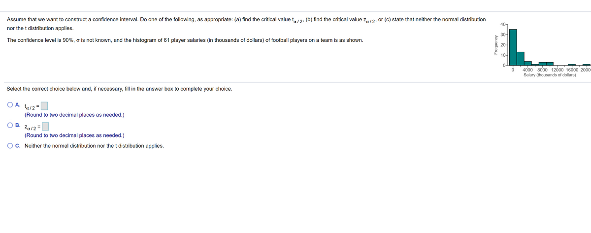 Assume that we want to construct a confidence interval. Do one of the following, as appropriate: (a) find the critical value t,2, (b) find the critical value z12, or (c) state that neither the normal distribution
40-
nor the t distribution applies.
30-
The confidence level is 90%, o is not known, and the histogram of 61 player salaries (in thousands of dollars) of football players on a team is as shown.
20-
10-
4000
8000 12000 16000 2000
Salary (thousands of dollars)
Select the correct choice below and, if necessary, fill in the answer box to complete your choice.
O A.
ta/2 =
(Round to two decimal places as needed.)
В.
Za12
(Round to two decimal places as needed.)
C. Neither the normal distribution nor the t distribution applies.
Frequency
