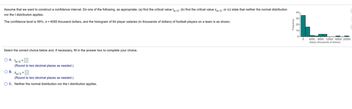 Assume that we want to construct a confidence interval. Do one of the following, as appropriate: (a) find the critical value t,2, (b) find the critical value z12, or (c) state that neither the normal distribution
40-
nor the t distribution applies.
30-
The confidence level is 99%, o = 4095 thousand dollars, and the histogram of 64 player salaries (in thousands of dollars) of football players on a team is as shown.
20-
10-
4000 8000 12000 16000 20000
Salary (thousands of dollars)
Select the correct choice below and, if necessary, fill in the answer box to complete your choice.
O A.
ta/2 =
(Round to two decimal places as needed.)
В.
Za12
(Round to two decimal places as needed.)
C. Neither the normal distribution nor thet distribution applies.
Frequency
