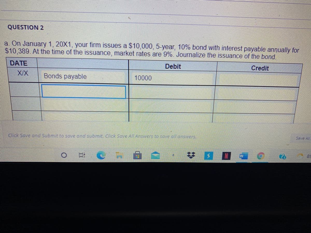 QUESTION 2
a On January 1, 20X1, your firm issues a $10 000, 5-year, 10% bond with interest payable annually for
$10.389 At the time of the issuance, market rates are 9%. Journalize the issuance of the bond
DATE
Debit
Credit
Bonds payable
10000
alek-sove ond Submit to save ond suomit Click Sove All Answers to sove ofl onswers.
Save Al
89
