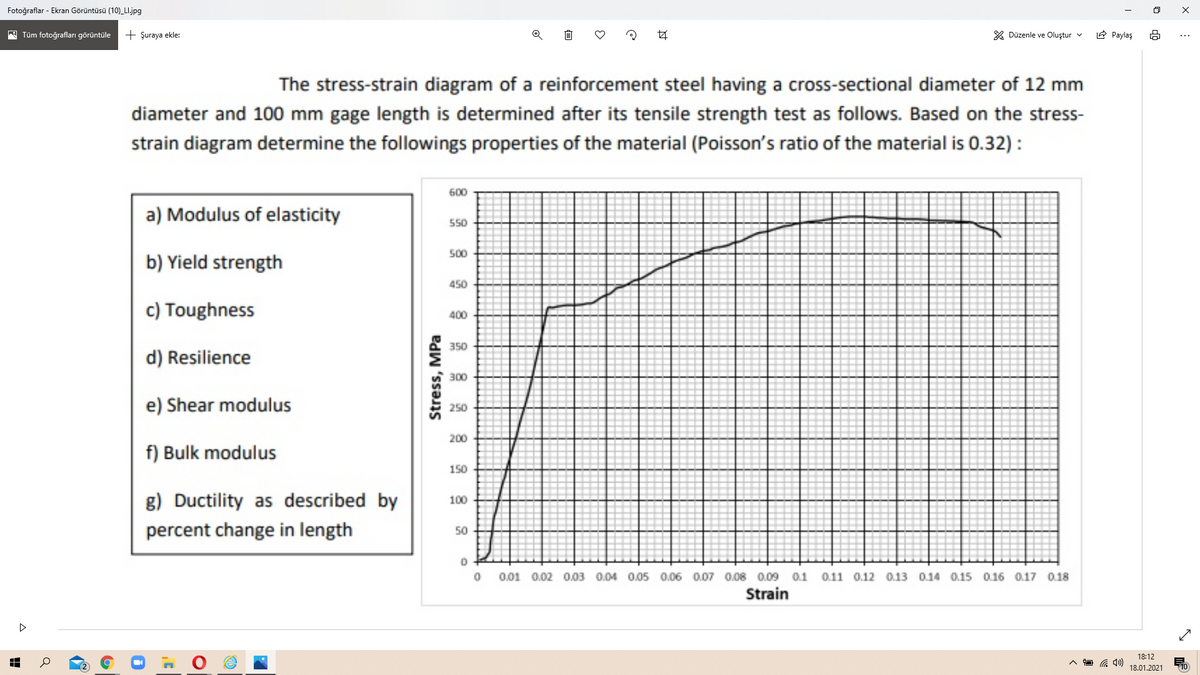 Fotoğraflar - Ekran Görüntüsü (10)_LI.jpg
Tüm fotoğrafları görüntüle
+ Şuraya ekle:
Z Düzenle ve Oluştur v
E Paylaş
The stress-strain diagram of a reinforcement steel having a cross-sectional diameter of 12 mm
diameter and 100 mm gage length is determined after its tensile strength test as follows. Based on the stress-
strain diagram determine the followings properties of the material (Poisson's ratio of the material is 0.32) :
600
a) Modulus of elasticity
550
500
b) Yield strength
450
c) Toughness
400
350
d) Resilience
300
e) Shear modulus
250
200
f) Bulk modulus
150
g) Ductility as described by
100
percent change in length
50
0.01 0.02 O.03 0.04 0.05 0.06 0.07 0.08 0.09
0.1
0.11 0.12 0.13 0.14 0.15 0.16 0.17 0.18
Strain
18:12
18.01.2021
10
Stress, MPa
