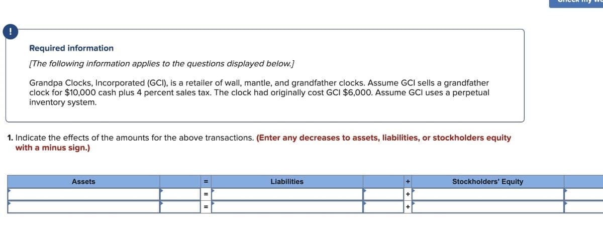 i
Required information
[The following information applies to the questions displayed below.]
Grandpa Clocks, Incorporated (GCI), is a retailer of wall, mantle, and grandfather clocks. Assume GCI sells a grandfather
clock for $10,000 cash plus 4 percent sales tax. The clock had originally cost GCI $6,000. Assume GCI uses a perpetual
inventory system.
1. Indicate the effects of the amounts for the above transactions. (Enter any decreases to assets, liabilities, or stockholders equity
with a minus sign.)
Assets
Liabilities
+
Stockholders' Equity