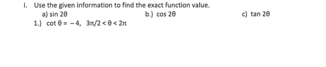 I. Use the given information to find the exact function value.
a) sin 20
1.) cot 0 = - 4, 3n/2 < 0 < 2n
b.) cos 20
c) tan 20

