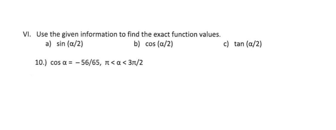 VI. Use the given information to find the exact function values.
a) sin (a/2)
b) cos (a/2)
c) tan (a/2)
10.) cos α- -56/65 , π<α< 3π/2
a =
