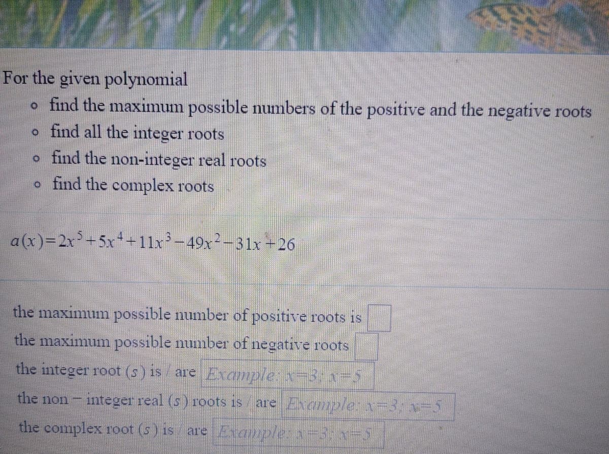 ### Polynomial Root Analysis

For the given polynomial, perform the following tasks:

- Determine the maximum possible numbers of the positive and the negative roots.
- Identify all the integer roots.
- Find the non-integer real roots.
- Determine the complex roots.

The given polynomial is:

\[ a(x) = 2x^5 + 5x^4 + 11x^3 - 49x^2 - 31x + 26 \]

### Tasks:

1. **Find the maximum possible number of positive roots:**
   - [ ]
  
2. **Find the maximum possible number of negative roots:**
   - [ ]

3. **Identify all the integer roots:**
   - Example: \(x = 3\), \(x = -5\)
  
4. **Determine the non-integer real roots:**
   - Example: \(x = 3\), \(x = -5\)

5. **Determine the complex roots:**
   - Example: \(x = 3\), \(x = -5\)
    
### Instructions for completing the table:

1. For each category above (positive roots, negative roots, integer roots, non-integer real roots, and complex roots), analyze the polynomial to find the respective values.
2. Fill in the provided boxes with the correct values for the maximum possible numbers and the identified roots.

---

To learn more about polynomials and their roots, refer to the Polynomials section in our resources.