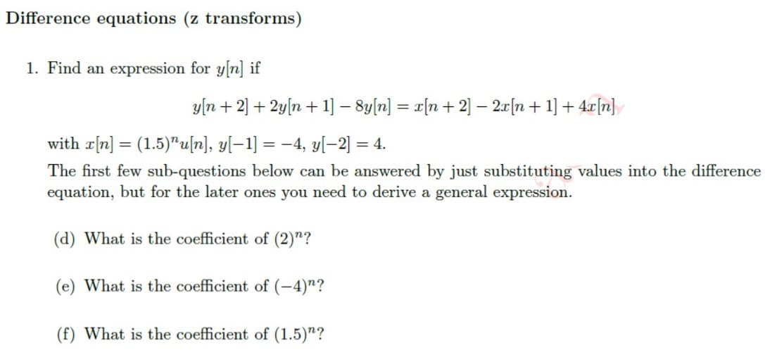 Difference equations (z transforms)
1. Find an expression for y[n] if
y[n+ 2] + 2y[n+ 1] − 8y[n] = x[n+ 2] − 2x [n + 1] + 4x[n]
with r[n] = (1.5)"u[n], y[−1] = −4, y[-2] = 4.
The first few sub-questions below can be answered by just substituting values into the difference
equation, but for the later ones you need to derive a general expression.
(d) What is the coefficient of (2)"?
(e) What is the coefficient of (-4)"?
(f) What is the coefficient of (1.5)"?