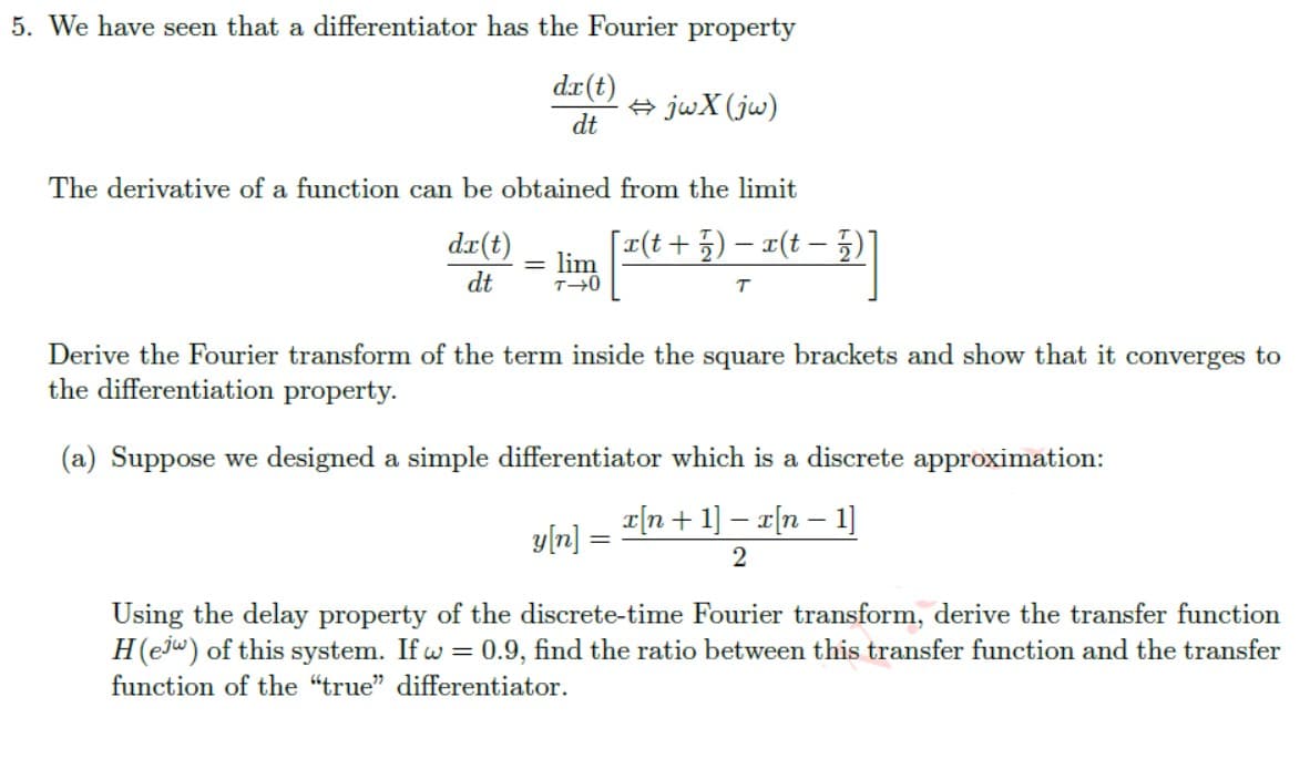 5. We have seen that a differentiator has the Fourier property
dx(t)
dt
⇒jwX (jw)
The derivative of a function can be obtained
dx(t)
lim [2(t+3
dt
–
=
from the limit
[x(t + 7) − x(t− 2)]
T
Derive the Fourier transform of the term inside the square brackets and show that it converges to
the differentiation property.
(a) Suppose we designed a simple differentiator which is a discrete approximation:
x[n + 1] − x[n − 1]
2
y[n]
=
Using the delay property of the discrete-time Fourier transform, derive the transfer function
H(ej) of this system. If w=0.9, find the ratio between this transfer function and the transfer
function of the "true" differentiator.