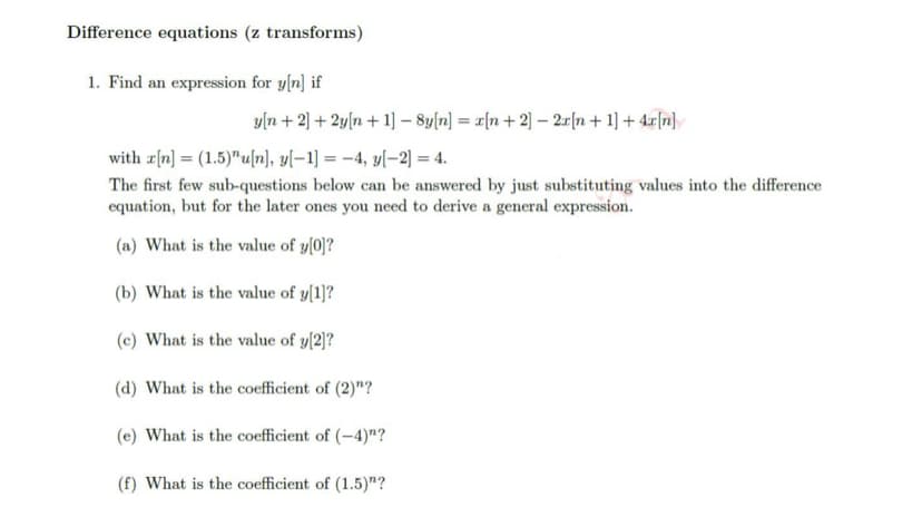 Difference equations (z transforms)
1. Find an expression for y[n] if
y[n+ 2] + 2y[n+1] - 8y[n] = [n+2] - 2x[n+ 1] + 4x[n]
with r[n] = (1.5)"u[n], y[-1] = -4, y[-2] = 4.
The first few sub-questions below can be answered by just substituting values into the difference
equation, but for the later ones you need to derive a general expression.
(a) What is the value of y[0]?
(b) What is the value of y[1]?
(c) What is the value of y[2]?
(d) What is the coefficient of (2)"?
(e) What is the coefficient of (-4)"?
(f) What is the coefficient of (1.5)"?