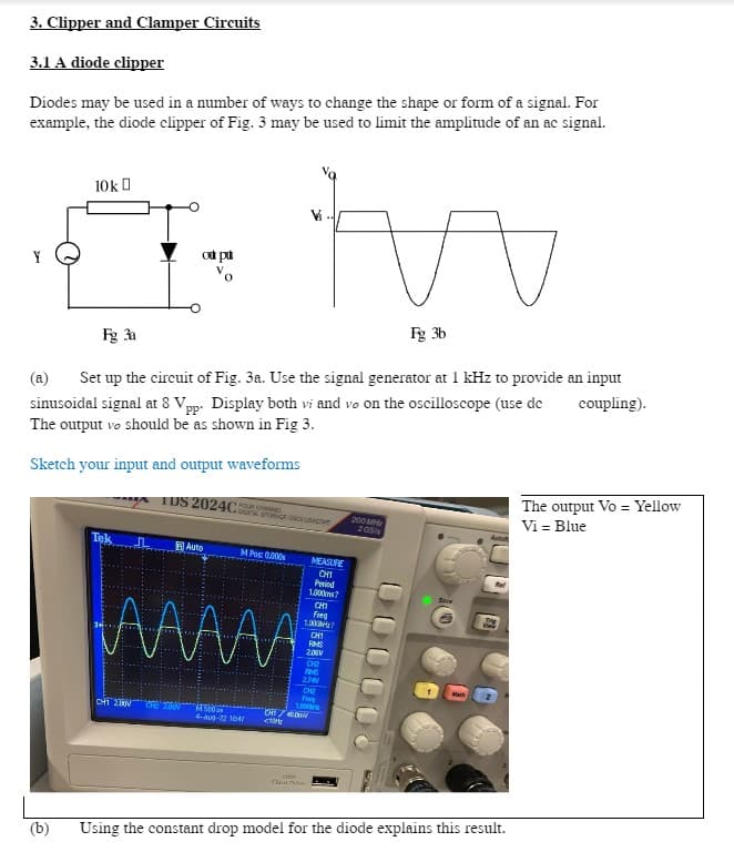 3. Clipper and Clamper Circuits
3.1 A diode clipper
Diodes may be used in a number of ways to change the shape or form of a signal. For
example, the diode clipper of Fig. 3 may be used to limit the amplitude of an ac signal.
Y
10kD
(b)
Fg 3a
od pu
Set up the circuit of Fig. 3a. Use the signal generator at 1 kHz to provide an input
sinusoidal signal at 8 Vpp. Display both vi and vo on the oscilloscope (use de coupling).
The output vo should be as shown in Fig 3.
Sketch your input and output waveforms
TUS 2024C FOUR CHWING
CHỈ LINH
Auto
DO STORAGE OSCE LOGO
MPos: 0.000s
ААААА
4500
4-Aug-22 1047
<
CHIN
Le
na now
MEASURE
CHI
Period
1.0007
CHI
Freq
1.00?
CH1
RMS
2.06V
CH₂
AMS
2701
CH₂
Fre
Fg 3b
200 MHz
205/
Sove
Using the constant drop model for the diode explains this result.
The output Vo = Yellow
Vi = Blue