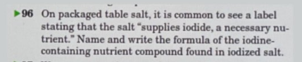 96 On packaged table salt, it is common to see a label
stating that the salt "supplies iodide, a necessary nu-
trient." Name and write the formula of the iodine-
containing nutrient compound found in iodized salt.
