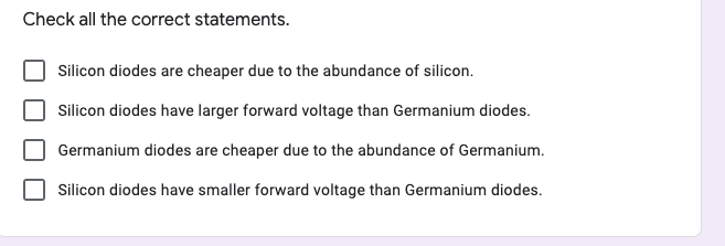 Check all the correct statements.
Silicon diodes are cheaper due to the abundance of silicon.
Silicon diodes have larger forward voltage than Germanium diodes.
Germanium diodes are cheaper due to the abundance of Germanium.
Silicon diodes have smaller forward voltage than Germanium diodes.
