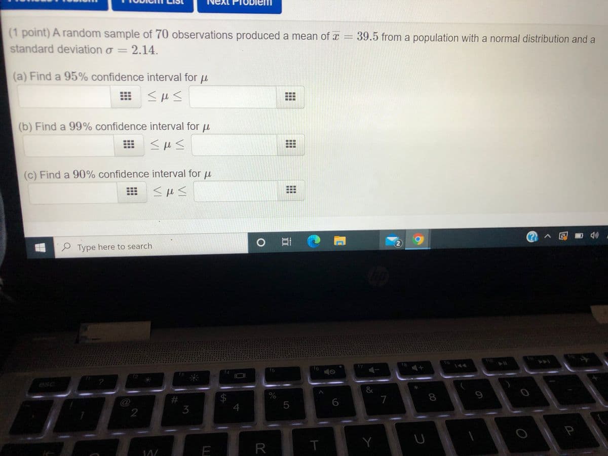 (1 point) A random sample of 70 observations produced a mean of x = 39.5 from a population with a normal distribution and a
standard deviation o = 2.14.
(a) Find a 95% confidence interval for u
(b) Find a 99% confidence interval for u
(c) Find a 90% confidence interval for u
@へ回■4
2)
Type here to search
17
18
144
f6
f4
f5
f3
esc
&
%
7
3
4
P
00
...
LO
R
%24
...
..

