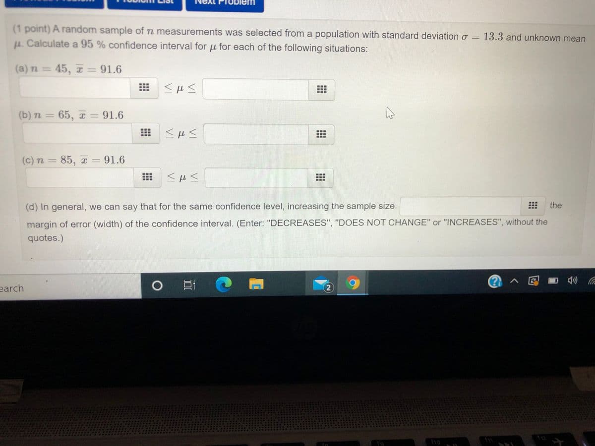 Problem
(1 point) A random sample of n measurements was selected from a population with standard deviation o = 13.3 and unknown mean
u. Calculate a 95 % confidence interval for u for each of the following situations:
(a) n = 45, T = 91.6
(b) n = 65, x = 91.6
%3D
(c) n = 85, = 91.6
(d) In general, we can say that for the same confidence level, increasing the sample size
the
margin of error (width) of the confidence interval. (Enter: "DECREASES", "DOES NOT CHANGE" or "INCREASES", without the
quotes.)
@へ回■台 4
earch
2.
12
f10
fe
...
...
...
...
