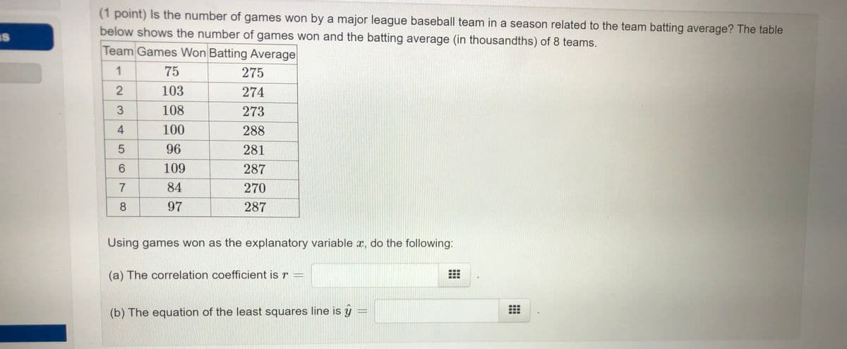 (1 point) Is the number of games won by a major league baseball team in a season related to the team batting average? The table
below shows the number of games won and the batting average (in thousandths) of 8 teams.
IS
Team Games Won Batting Average
1
75
275
103
274
108
273
100
288
96
281
109
287
84
270
97
287
Using games won as the explanatory variable x, do the following:
(a) The correlation coefficient is r =
(b) The equation of the least squares line is y
234
CO
