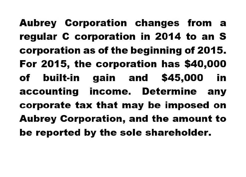 Aubrey Corporation changes from a
regular C corporation in 2014 to an S
corporation as of the beginning of 2015.
For 2015, the corporation has $40,000
of built-in gain and $45,000 in
accounting income. Determine any
corporate tax that may be imposed on
Aubrey Corporation, and the amount to
be reported by the sole shareholder.