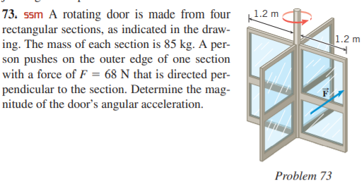 1.2 m
73. ssm A rotating door is made from four
rectangular sections, as indicated in the draw-
ing. The mass of each section is 85 kg. A per-
son pushes on the outer edge of one section
with a force of F = 68 N that is directed per-
pendicular to the section. Determine the mag-
nitude of the door's angular acceleration.
1.2 m
Problem 73
