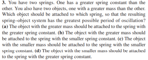 3. You have two springs. One has a greater spring constant than the
other. You also have two objects, one with a greater mass than the other.
Which object should be attached to which spring, so that the resulting
spring-object system has the greatest possible period of oscillation?
(a) The object with the greater mass should be attached to the spring with
the greater spring constant. (b) The object with the greater mass should
be attached to the spring with the smaller spring constant. (c) The object
with the smaller mass should be attached to the spring with the smaller
spring constant. (d) The object with the smaller mass should be attached
to the spring with the greater spring constant.
