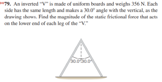 **79. An inverted “V" is made of uniform boards and weighs 356 N. Each
side has the same length and makes a 30.0° angle with the vertical, as the
drawing shows. Find the magnitude of the static frictional force that acts
on the lower end of each leg of the “V."
30.0 30.0
