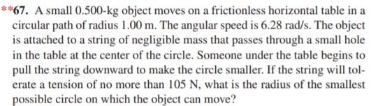 **67. A small 0.500-kg object moves on a frictionless horizontal table in a
circular path of radius 1.00 m. The angular speed is 6.28 rad/s. The object
is attached to a string of negligible mass that passes through a small hole
in the table at the center of the circle. Someone under the table begins to
pull the string downward to make the circle smaller. If the string will tol-
erate a tension of no more than 105 N, what is the radius of the smallest
possible circle on which the object can move?
