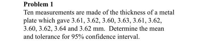 Problem 1
Ten measurements are made of the thickness of a metal
plate which gave 3.61, 3.62, 3.60, 3.63, 3.61, 3.62,
3.60, 3.62, 3.64 and 3.62 mm. Determine the mean
and tolerance for 95% confidence interval.
