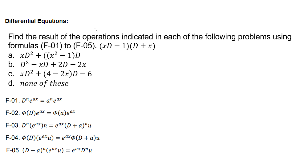 Differential Equations:
Find the result of the operations indicated in each of the following problems using
formulas (F-01) to (F-05). (xD – 1)(D + x)
а. xD? + ((х2 - 1)D
b. D2
— хD + 2D — 2х
с. XD2 + (4 — 2х)D — 6
d. попе of these
F-01. D"eax — а"еах
F-02. Ф(D)eax %3D Ф(а)еах
F-03. D" (eax)n %3D еах (D + a)"и
F-04. Ф(D)(еаxи) %3D еахф(D + а)и
F-05. (D — а)n(eахи) — еах рnu
