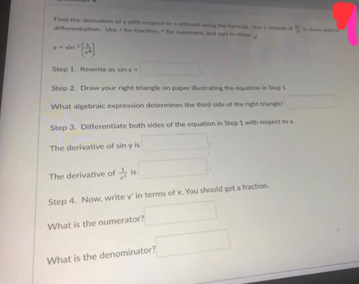 Find the derivative of y with respect to x without using the formula. Use y instead of to show ha
differentiation. Use / for fraction, for exponent, and sqrt to show
sin:³¹)
Step 1. Rewrite as sin y-
y sin
Step 2. Draw your right triangle on paper illustrating the equation in Step 1.
What algebraic expression determines the third side of the right triangle?
Step 3. Differentiate both sides of the equation in Step 1 with respect to x.
The derivative of sin y is
The derivative ofis
Step 4. Now, write y' in terms of x. You should get a fraction.
What is the numerator?
What is the denominator?