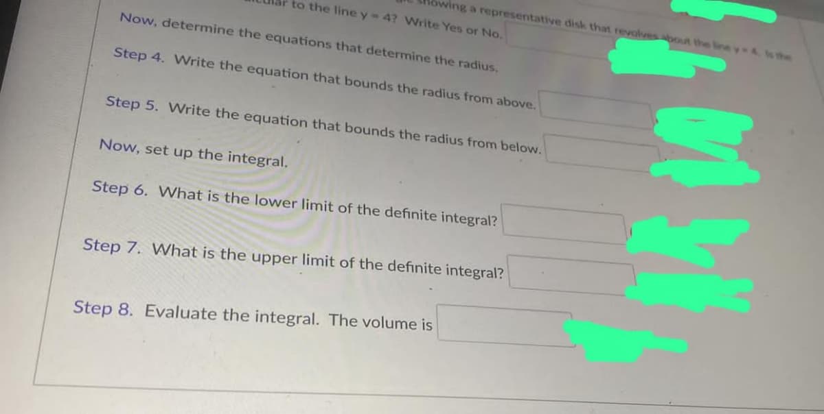 to the line y 4? Write Yes or No.
wing a representative disk that revolves about the line y-4. Is the
Now, determine the equations that determine the radius.
Step 4. Write the equation that bounds the radius from above.
Step 5. Write the equation that bounds the radius from below.
Now, set up the integral.
Step 6. What is the lower limit of the definite integral?
Step 7. What is the upper limit of the definite integral?
Step 8. Evaluate the integral. The volume is
Myl