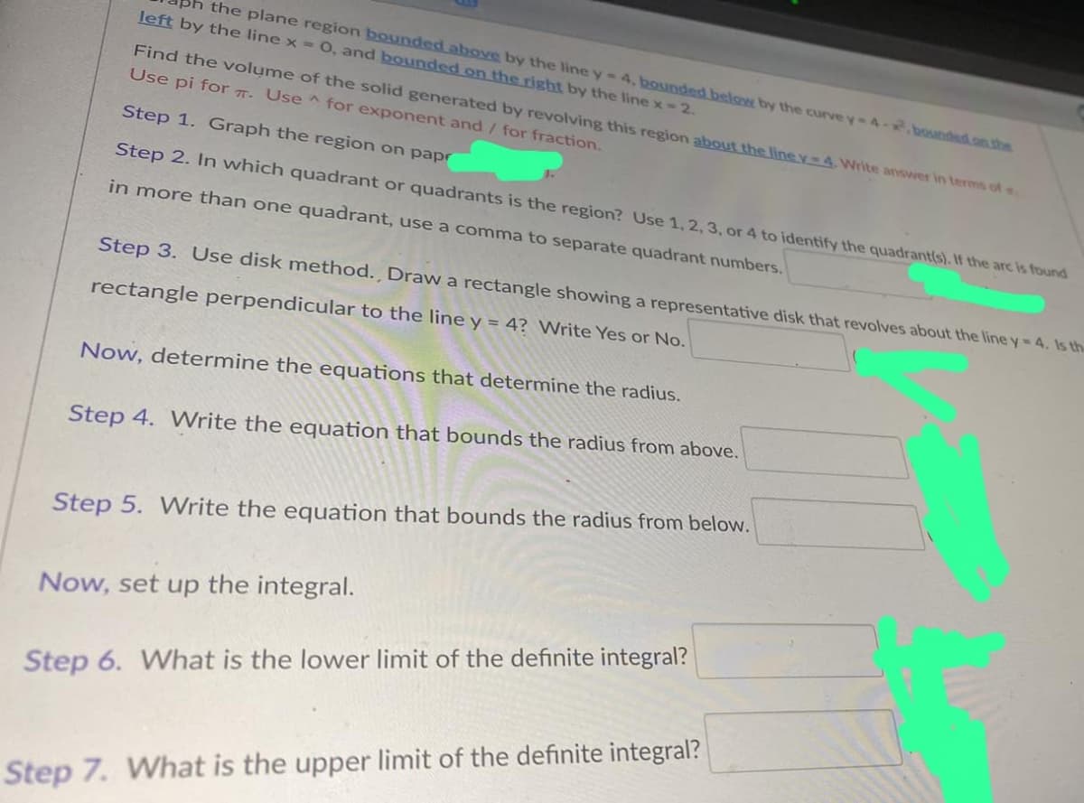 the plane region bounded above by the line y - 4. bounded below by the curve y-4-x.bounded on the
left by the line x = 0, and bounded on the right by the line x = 2.
Find the volume of the solid generated by revolving this region about the line y-4. Write answer in terms of
Use pi for . Use for exponent and/ for fraction.
Step 1. Graph the region on papr
Step 2. In which quadrant or quadrants is the region? Use 1, 2, 3, or 4 to identify the quadrant(s). If the arc is found
in more than one quadrant, use a comma to separate quadrant numbers.
Step 3. Use disk method., Draw a rectangle showing a representative disk that revolves about the line y-4. Is the
rectangle perpendicular to the line y = 4? Write Yes or No.
Now, determine the equations that determine the radius.
Step 4. Write the equation that bounds the radius from above.
Step 5. Write the equation that bounds the radius from below.
Now, set up the integral.
Step 6. What is the lower limit of the definite integral?
Step 7. What is the upper limit of the definite integral?