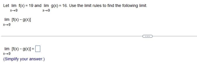 Let lim f(x) = 19 and lim g(x)= 16. Use the limit rules to find the following limit.
X-9
X-9
lim [f(x)-g(x)]
X-9
lim [f(x) - g(x)] =
X-9
(Simplify your answer.)
...