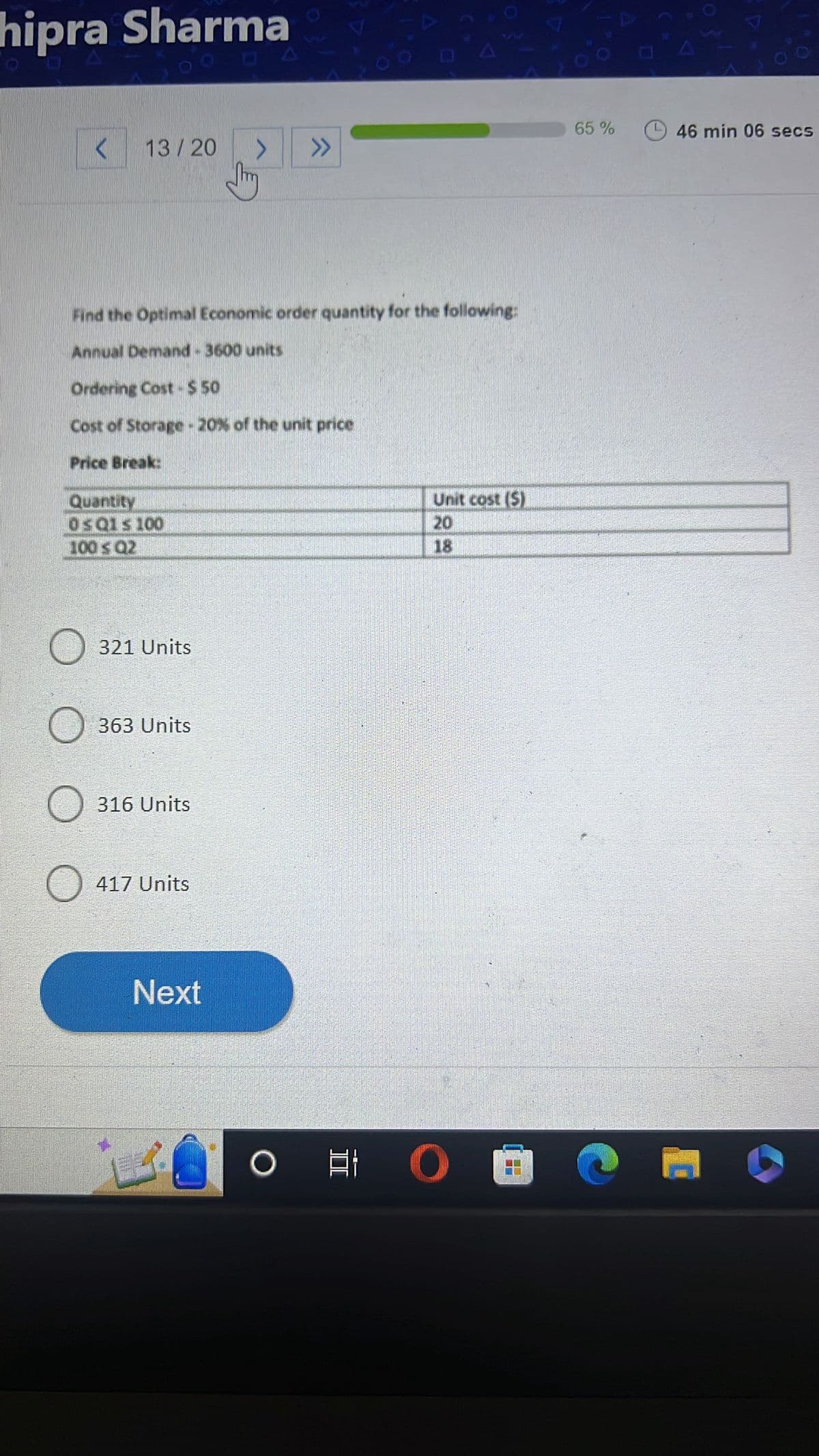 hipra Sharma
< 13 / 20
Quantity
Os Q1s 100
100 ≤ Q2
Find the Optimal Economic order quantity for the following:
Annual Demand - 3600 units
Ordering Cost - $ 50
Cost of Storage - 20% of the unit price
Price Break:
321 Units
363 Units
316 Units
417 Units
Next
>
B
>>
Unit cost (S)
20
O O 8
65%
46 min 06 secs
