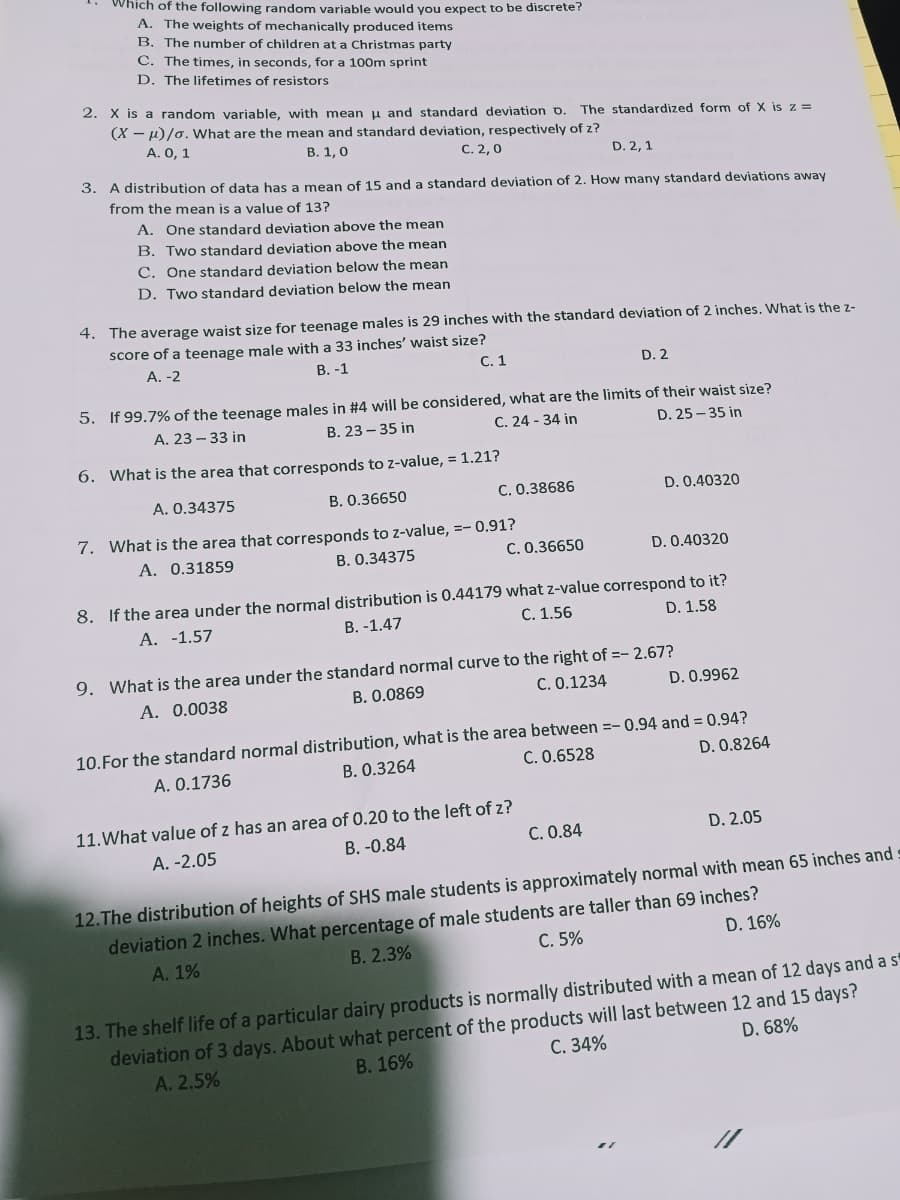 Which of the following random variable would you expect to be discrete?
A. The weights of mechanically produced items
B. The number of children at a Christmas party
C. The times, in seconds, for a 100m sprint
D. The lifetimes of resistors
2. X is a random variable, with mean u and standard deviation D.
(X – µ)/o. What are the mean and standard deviation, respectively of z?
A. 0, 1
The standardized form of X is z =
В. 1, 0
С. 2, 0
3. A distribution of data has a mean of 15 and a standard deviation of 2. How many standard deviations away
D. 2, 1
from the mean is a value of 13?
A. One standard deviation above the mean
B. Two standard deviation above the mean
C. One standard deviation beloww the mean
D. Two standard deviation below the mean
4. The average waist size for teenage males is 29 inches with the standard deviation of 2 inches. What is the z-
score of a teenage male with a 33 inches' waist size?
A. -2
В. -1
C. 1
D. 2
5. If 99.7% of the teenage males in #4 will be considered, what are the limits of their waist size?
A. 23 - 33 in
В. 23 — 35 in
C. 24 - 34 in
D. 25 – 35 in
6. What is the area that corresponds to z-value, = 1.21?
A. 0.34375
B. 0.36650
C. 0.38686
D. 0.40320
7. What is the area that corresponds to z-value, =- 0.91?
A. 0.31859
B. 0.34375
C. 0.36650
D. 0.40320
8. If the area under the normal distribution is 0.44179 what z-value correspond to it?
В. -1.47
A. -1.57
С. 1.56
D. 1.58
9. What is the area under the standard normal curve to the right of =- 2.67?
Α. 0.0038
B. 0.0869
C. 0.1234
D. 0.9962
10.For the standard normal distribution, what is the area between =-0.94 and = 0.94?
D. 0.8264
B. 0.3264
C. 0.6528
A. 0.1736
11.What value of z has an area of 0.20 to the left of z?
В. -0.84
C. 0.84
D. 2.05
A. -2.05
12.The distribution of heights of SHS male students is approximately normal with mean 65 inches and
deviation 2 inches. What percentage of male students are taller than 69 inches?
C. 5%
D. 16%
А. 1%
В. 2.3%
13. The shelf life of a particular dairy products is normally distributed with a mean of 12 days and a s
deviation of 3 days. About what percent of the products will last between 12 and 15 days?
A. 2.5%
C. 34%
D. 68%
В. 16%
