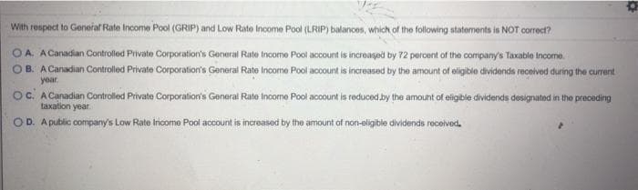 With respect to General Rate Income Pool (GRIP) and Low Rate Income Pool (LRIP) balances, which of the following statements is NOT correct?
OA. A Canadian Controlled Private Corporation's General Rate Income Pool account is increased by 72 percent of the company's Taxable Income.
B. A Canadian Controllod Private Corporation's General Rate Income Pool account is increased by the amount of eligible dividends recelved during the current
year
oc. A Canadian Controlled Private Corporation's General Rate Income Pool account is reduced .by the amount of eligible dividends designated in the preceding
taxation year
OD. A public company's Low Rate Inicome Pool account is increased by the amount of non-oligible dividends roceived.
