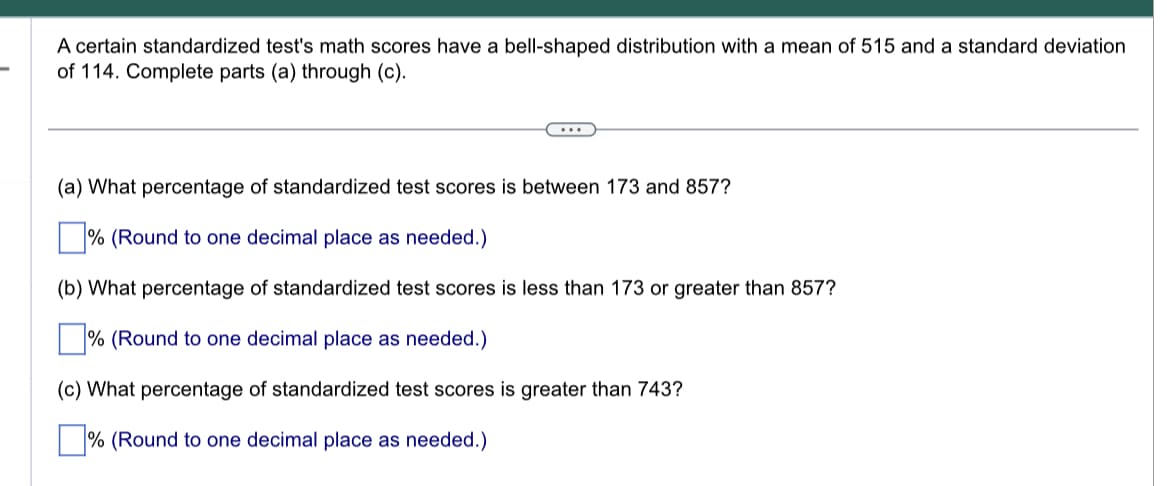 A certain standardized test's math scores have a bell-shaped distribution with a mean of 515 and a standard deviation
of 114. Complete parts (a) through (c).
(a) What percentage of standardized test scores is between 173 and 857?
% (Round to one decimal place as needed.)
(b) What percentage of standardized test scores is less than 173 or greater than 857?
% (Round to one decimal place as needed.)
(c) What percentage of standardized test scores is greater than 743?
% (Round to one decimal place as needed.)