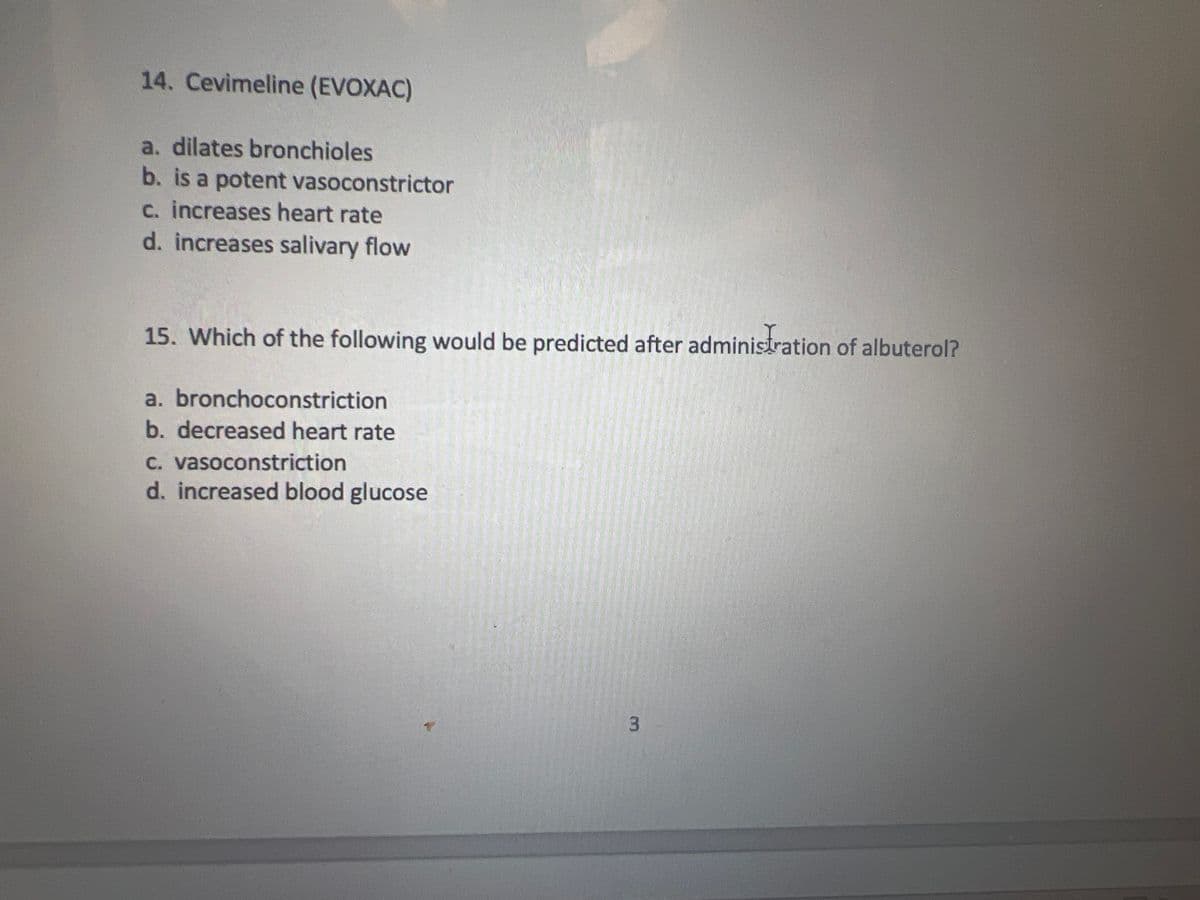 14. Cevimeline (EVOXAC)
a. dilates bronchioles
b. is a potent vasoconstrictor
c. increases heart rate
d. increases salivary flow
15. Which of the following would be predicted after administration of albuterol?
a. bronchoconstriction
b. decreased heart rate
c. vasoconstriction
d. increased blood glucose
3