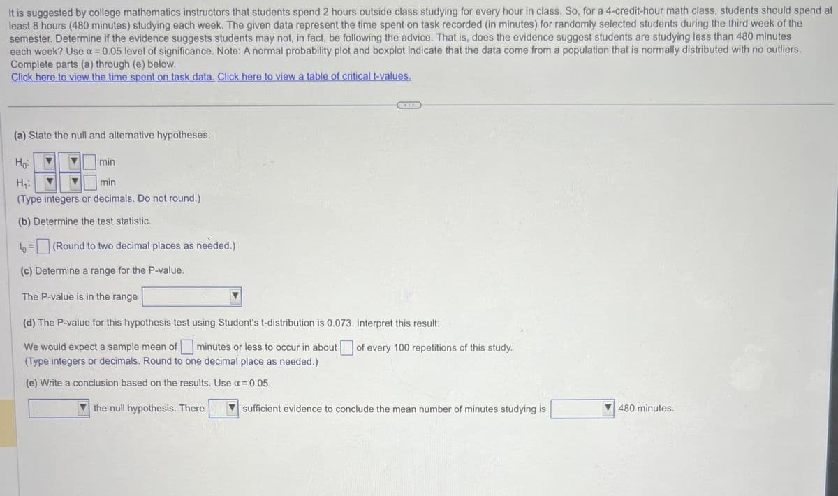 It is suggested by college mathematics instructors that students spend 2 hours outside class studying for every hour in class. So, for a 4-credit-hour math class, students should spend at
least 8 hours (480 minutes) studying each week. The given data represent the time spent on task recorded (in minutes) for randomly selected students during the third week of the
semester. Determine if the evidence suggests students may not, in fact, be following the advice. That is, does the evidence suggest students are studying less than 480 minutes
each week? Use α = 0.05 level of significance. Note: A normal probability plot and boxplot indicate that the data come from a population that is normally distributed with no outliers.
Complete parts (a) through (e) below.
Click here to view the time spent on task data. Click here to view a table of critical t-values.
(a) State the null and alternative hypotheses.
Но
min
H₁:
min
(Type integers or decimals. Do not round.)
(b) Determine the test statistic.
to = (Round to two decimal places as needed.)
(c) Determine a range for the P-value.
The P-value is in the range
www
(d) The P-value for this hypothesis test using Student's t-distribution is 0.073. Interpret this result:
We would expect a sample mean of minutes or less to occur in about of every 100 repetitions of this study.
(Type integers or decimals. Round to one decimal place as needed.)
(e) Write a conclusion based on the results. Use α = 0.05.
the null hypothesis. There
sufficient evidence to conclude the mean number of minutes studying is
480 minutes.