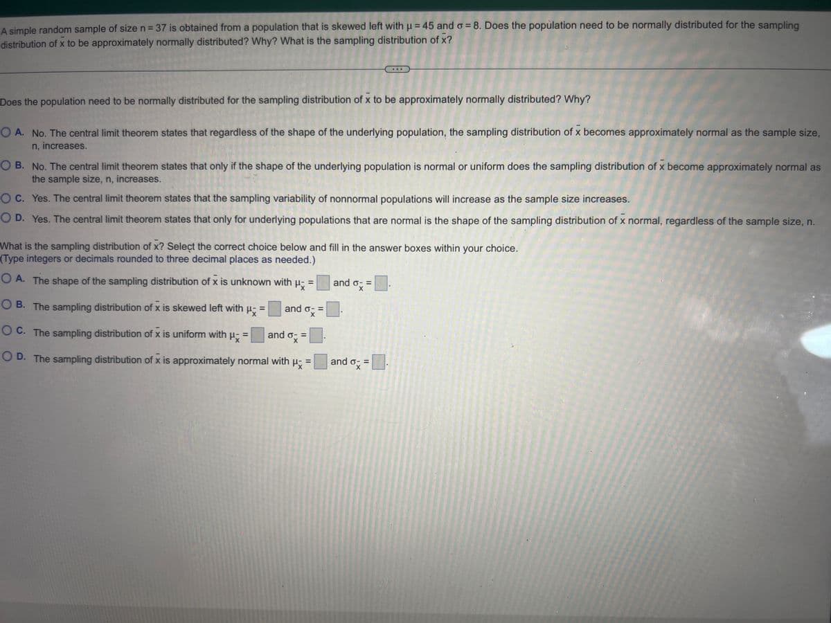 A simple random sample of size n = 37 is obtained from a population that is skewed left with μ = 45 and o= 8. Does the population need to be normally distributed for the sampling
distribution of x to be approximately normally distributed? Why? What is the sampling distribution of x?
Does the population need to be normally distributed for the sampling distribution of x to be approximately normally distributed? Why?
O A. No. The central limit theorem states that regardless of the shape of the underlying population, the sampling distribution of x becomes approximately normal as the sample size,
n, increases.
O B. No. The central limit theorem states that only if the shape of the underlying population is normal or uniform does the sampling distribution of x become approximately normal as
the sample size, n, increases.
O C.
Yes. The central limit theorem states that the sampling variability of nonnormal populations will increase as the sample size increases.
O D. Yes. The central limit theorem states that only for underlying populations that are normal is the shape of the sampling distribution of x normal, regardless of the sample size, n.
What is the sampling distribution of X? Select the correct choice below and fill in the answer boxes within your choice.
(Type integers or decimals rounded to three decimal places as needed.)
Px
O A. The shape of the sampling distribution of x is unknown with
OB. The sampling distribution of x is skewed left with μ =
OC. The sampling distribution of x is uniform with
Px
=
=
and o- =
and o- =
ox
OD. The sampling distribution of x is approximately normal with μ
=
and o- =
ox
and o- =
X