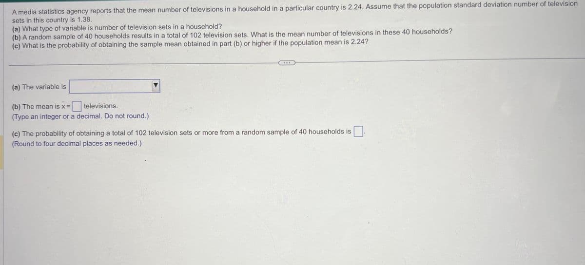 A media statistics agency reports that the mean number of televisions in a household in a particular country is 2.24. Assume that the population standard deviation number of television
sets in this country is 1.38.
(a) What type of variable is number of television sets in a household?
(b) A random sample of 40 households results in a total of 102 television sets. What is the mean number of televisions in these 40 households?
(c) What is the probability of obtaining the sample mean obtained in part (b) or higher if the population mean is 2.24?
(a) The variable is
(b) The mean is x =
televisions.
(Type an integer or a decimal. Do not round.)
***
(c) The probability of obtaining a total of 102 television sets or more from a random sample of 40 households is
(Round to four decimal places as needed.)