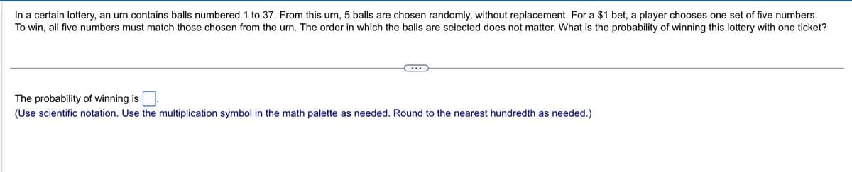 In a certain lottery, an urn contains balls numbered 1 to 37. From this urn, 5 balls are chosen randomly, without replacement. For a $1 bet, a player chooses one set of five numbers.
To win, all five numbers must match those chosen from the urn. The order in which the balls are selected does not matter. What is the probability of winning this lottery with one ticket?
The probability of winning is
(Use scientific notation. Use the multiplication symbol in the math palette as needed. Round to the nearest hundredth as needed.)