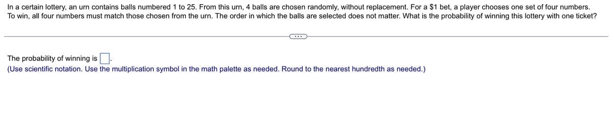 In a certain lottery, an urn contains balls numbered 1 to 25. From this urn, 4 balls are chosen randomly, without replacement. For a $1 bet, a player chooses one set of four numbers.
To win, all four numbers must match those chosen from the urn. The order in which the balls are selected does not matter. What is the probability of winning this lottery with one ticket?
The probability of winning is
(Use scientific notation. Use the multiplication symbol in the math palette as needed. Round to the nearest hundredth as needed.)