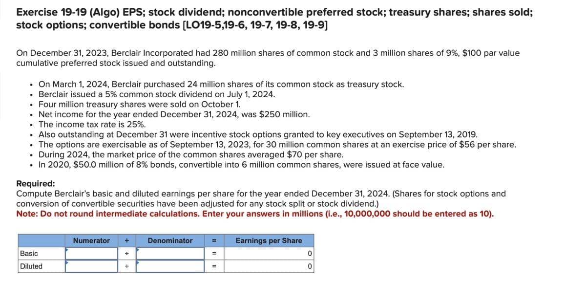 Exercise 19-19 (Algo) EPS; stock dividend; nonconvertible preferred stock; treasury shares; shares sold;
stock options; convertible bonds [LO19-5,19-6, 19-7, 19-8, 19-9]
On December 31, 2023, Berclair Incorporated had 280 million shares of common stock and 3 million shares of 9%, $100 par value
cumulative preferred stock issued and outstanding.
• On March 1, 2024, Berclair purchased 24 million shares of its common stock as treasury stock.
• Berclair issued a 5% common stock dividend on July 1, 2024.
• Four million treasury shares were sold on October 1.
• Net income for the year ended December 31, 2024, was $250 million.
• The income tax rate is 25%.
• Also outstanding at December 31 were incentive stock options granted to key executives on September 13, 2019.
The options are exercisable as of September 13, 2023, for 30 million common shares at an exercise price of $56 per share.
During 2024, the market price of the common shares averaged $70 per share.
• In 2020, $50.0 million of 8% bonds, convertible into 6 million common shares, were issued at face value.
●
●
Required:
Compute Berclair's basic and diluted earnings per share for the year ended December 31, 2024. (Shares for stock options and
conversion of convertible securities have been adjusted for any stock split or stock dividend.)
Note: Do not round intermediate calculations. Enter your answers in millions (i.e., 10,000,000 should be entered as 10).
Basic
Diluted
Numerator +
+
+
Denominator
=
=
Earnings per Share
0
0