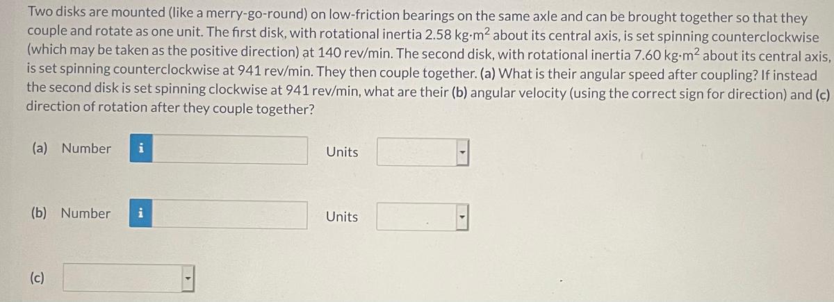 Two disks are mounted (like a merry-go-round) on low-friction bearings on the same axle and can be brought together so that they
couple and rotate as one unit. The first disk, with rotational inertia 2.58 kg-m2 about its central axis, is set spinning counterclockwise
(which may be taken as the positive direction) at 140 rev/min. The second disk, with rotational inertia 7.60 kg-m2 about its central axis,
is set spinning counterclockwise at 941 rev/min. They then couple together. (a) What is their angular speed after coupling? If instead
the second disk is set spinning clockwise at 941 rev/min, what are their (b) angular velocity (using the correct sign for direction) and (c)
direction of rotation after they couple together?
(a) Number
i
Units
(b) Number
i
Units
(c)
