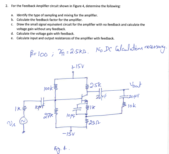 2. For the Feedback Amplifier circuit shown in Figure 4, determine the following:
a. Identify the type of sampling and mixing for the amplifier.
b. Calculate the feedback factor for the amplifier.
c. Draw the small signal equivalent circuit for the amplifier with no feedback and calculate the
voltage gain without any feedback.
d. Calculate the voltage gain with feedback.
e.
Calculate input and output resistances of the amplifier with feedback.
B=100; 2=2.5k12. No DC Calculations necessary.
+15V
IK:
Vs
look
TON't
27k
fig.
lONf
-15V
4.
€2.5k
ZONE
lk
$250
Yout
F₂0
=20NF
lok